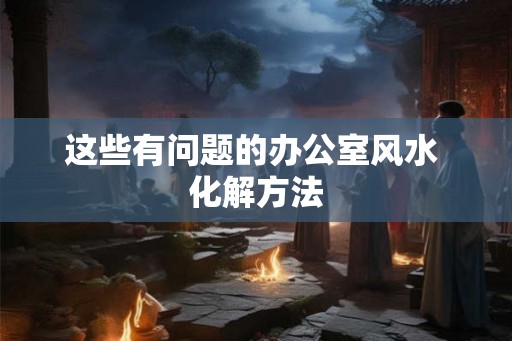 这些有问题的办公室风水 化解方法