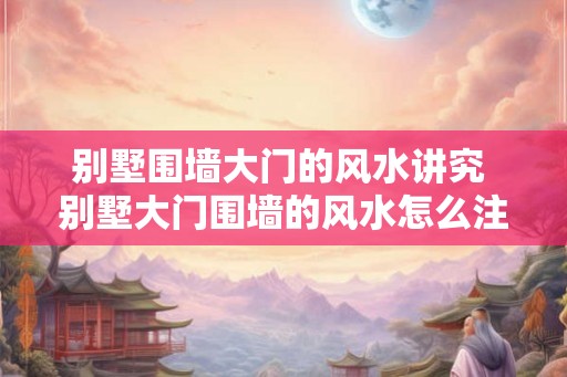 别墅围墙大门的风水讲究 别墅大门围墙的风水怎么注意