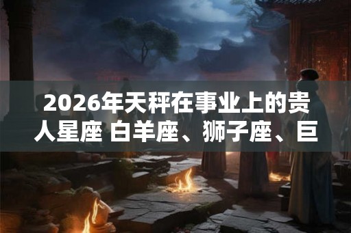 2026年天秤在事业上的贵人星座 白羊座、狮子座、巨蟹座