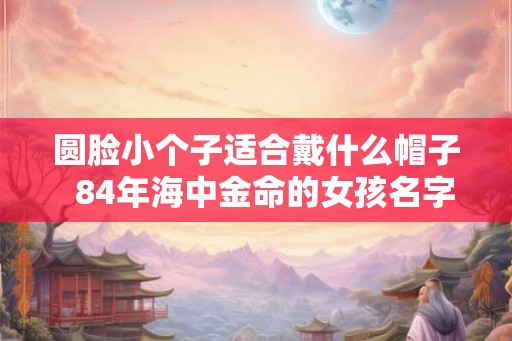 圆脸小个子适合戴什么帽子  84年海中金命的女孩名字大全