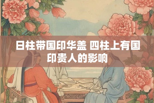 日柱带国印华盖 四柱上有国印贵人的影响