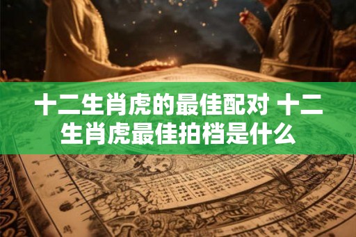 十二生肖虎的最佳配对 十二生肖虎最佳拍档是什么