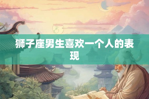 狮子座男生喜欢一个人的表现 狮子座男生喜欢一个人的表现