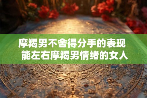 摩羯男不舍得分手的表现  能左右摩羯男情绪的女人