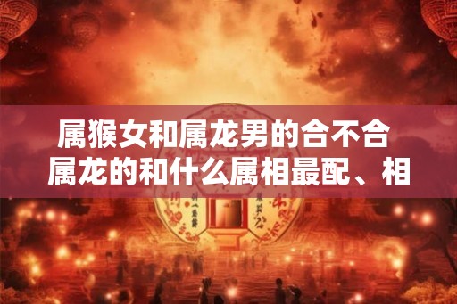 属猴女和属龙男的合不合 属龙的和什么属相最配、相克