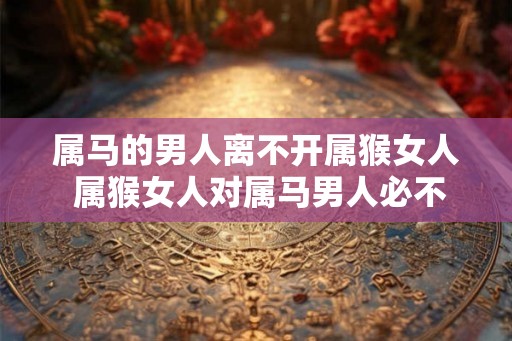 属马的男人离不开属猴女人 属猴女人对属马男人必不可少