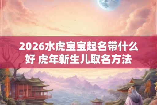 2026水虎宝宝起名带什么好 虎年新生儿取名方法