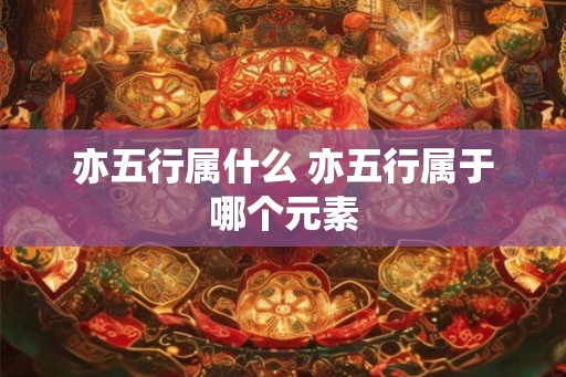 亦五行属什么 亦五行属于哪个元素 亦五行属什么 亦五行属于哪个元素