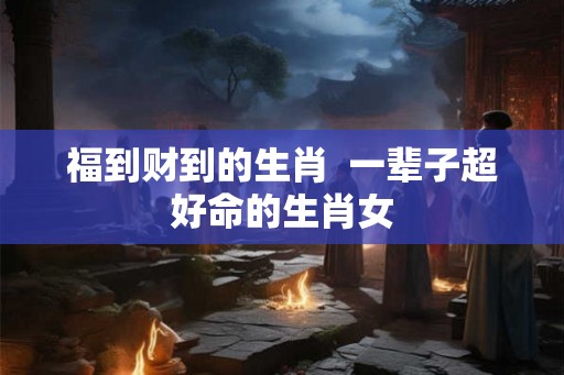 福到财到的生肖 一辈子超好命的生肖女 福到财到的生肖 一辈子超好命的生肖女