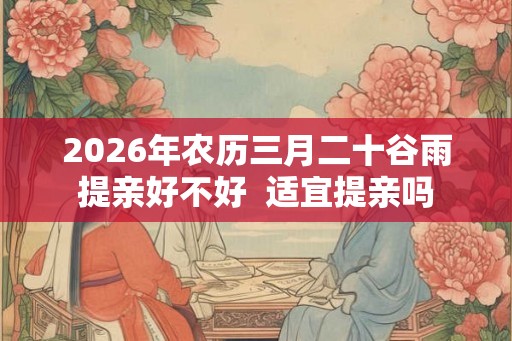 2026年农历三月二十谷雨提亲好不好  适宜提亲吗