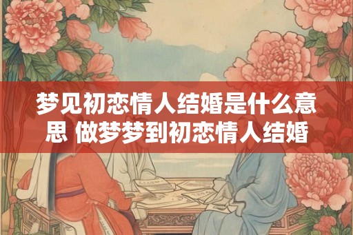 梦见初恋情人结婚是什么意思 做梦梦到初恋情人结婚好不好 梦见初恋情人结婚是什么意思 做梦梦到初恋情人结婚好不好