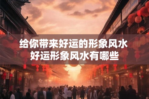 给你带来好运的形象风水 好运形象风水有哪些 给你带来好运的形象风水 好运形象风水有哪些