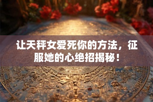 让天秤女爱死你的方法，征服她的心绝招揭秘！