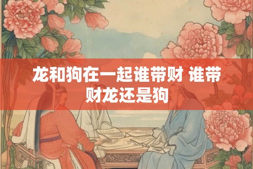 龙和狗在一起谁带财 谁带财龙还是狗