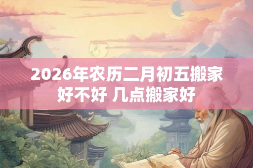2026年农历二月初五搬家好不好 几点搬家好