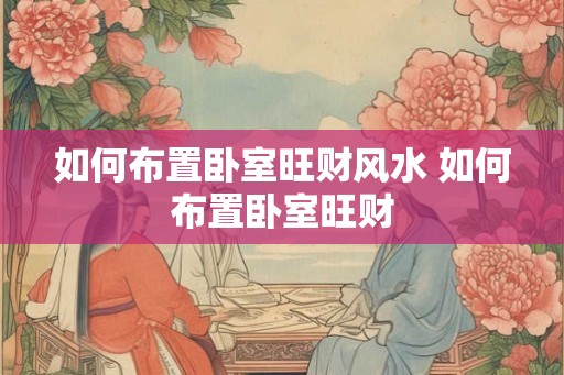 如何布置卧室旺财风水 如何布置卧室旺财