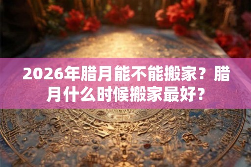 2026年腊月能不能搬家？腊月什么时候搬家最好？