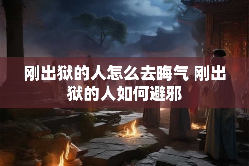 刚出狱的人怎么去晦气 刚出狱的人如何避邪 刚出狱的人怎么去晦气 刚出狱的人如何避邪