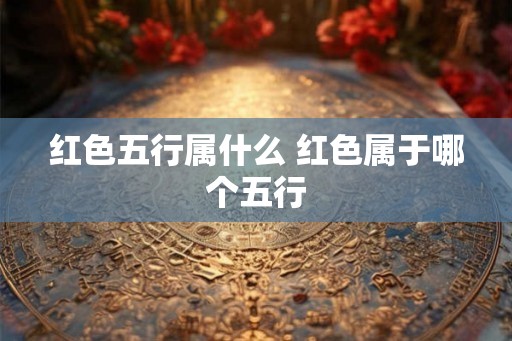 红色五行属什么 红色属于哪个五行