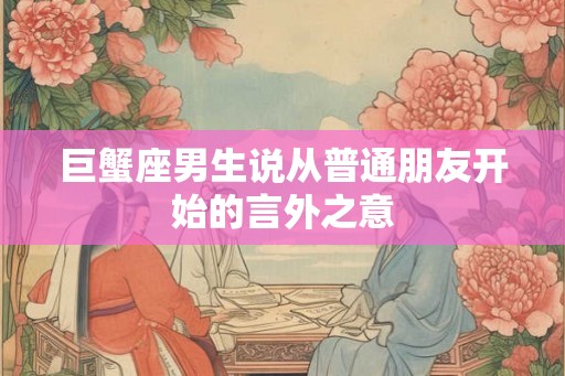 巨蟹座男生说从普通朋友开始的言外之意 巨蟹座男生说从普通朋友开始的言外之意