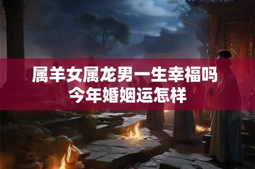 属羊女属龙男一生幸福吗 今年婚姻运怎样