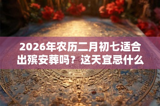 2026年农历二月初七适合出殡安葬吗？这天宜忌什么？