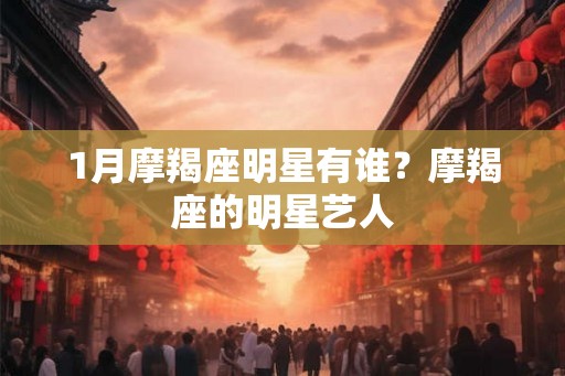 1月摩羯座明星有谁？摩羯座的明星艺人