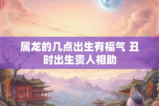 属龙的几点出生有福气 丑时出生贵人相助