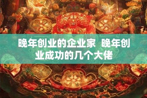 晚年创业的企业家  晚年创业成功的几个大佬