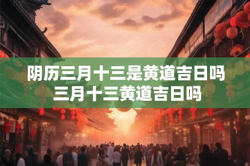 阴历三月十三是黄道吉日吗 三月十三黄道吉日吗