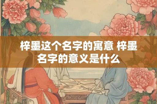 梓墨这个名字的寓意 梓墨名字的意义是什么