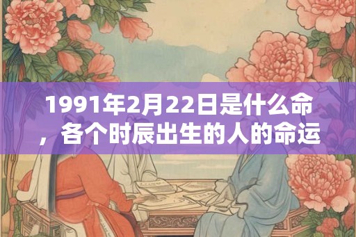 1991年2月22日是什么命,各个时辰出生的人的命运 1991年2月22日是什么命,各个时辰出生的人的命运