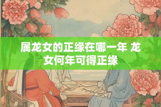 属龙女的正缘在哪一年 龙女何年可得正缘