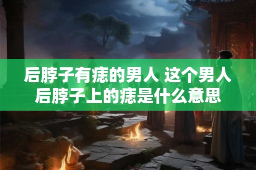 后脖子有痣的男人 这个男人后脖子上的痣是什么意思 后脖子有痣的男人 这个男人后脖子上的痣是什么意思