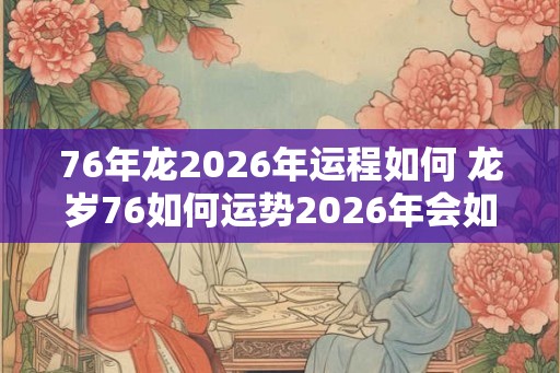 76年龙2026年运程如何 龙岁76如何运势2026年会如何发展 76年龙2026年运程如何 龙岁76如何运势2026年会如何发展