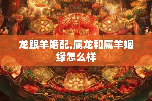 龙跟羊婚配,属龙和属羊姻缘怎么样