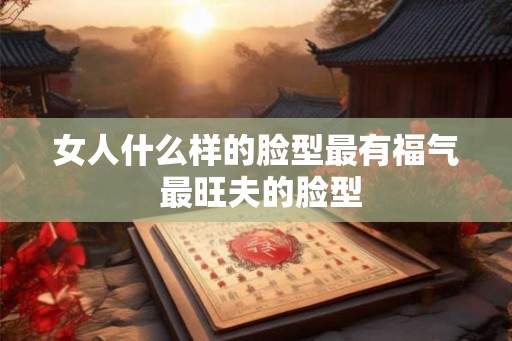 女人什么样的脸型最有福气 最旺夫的脸型 女人什么样的脸型最有福气 最旺夫的脸型