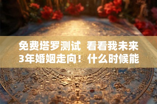 免费塔罗测试  看看我未来3年婚姻走向！什么时候能结婚