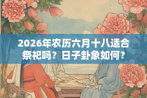 2026年农历六月十八适合祭祀吗？日子卦象如何？
