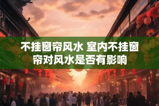 不挂窗帘风水 室内不挂窗帘对风水是否有影响