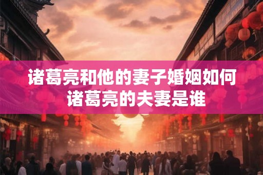 诸葛亮和他的妻子婚姻如何  诸葛亮的夫妻是谁