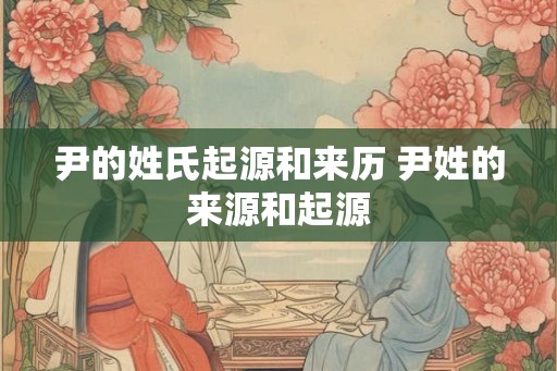 尹的姓氏起源和来历 尹姓的来源和起源