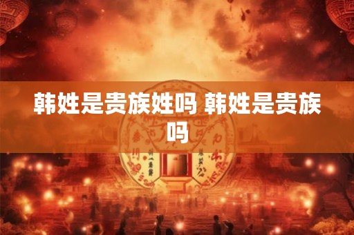 韩姓是贵族姓吗 韩姓是贵族吗