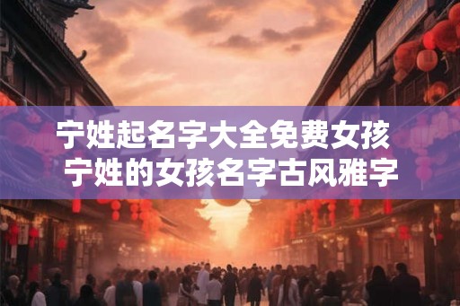 宁姓起名字大全免费女孩 宁姓的女孩名字古风雅字 宁姓起名字大全免费女孩 宁姓的女孩名字古风雅字