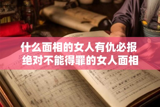 什么面相的女人有仇必报 绝对不能得罪的女人面相 什么面相的女人有仇必报 绝对不能得罪的女人面相