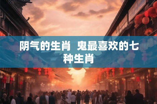 阴气的生肖  鬼最喜欢的七种生肖