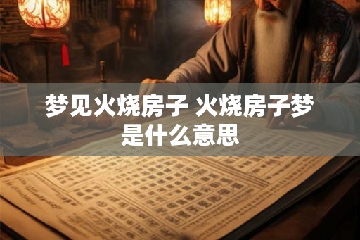 梦见火烧房子 火烧房子梦是什么意思