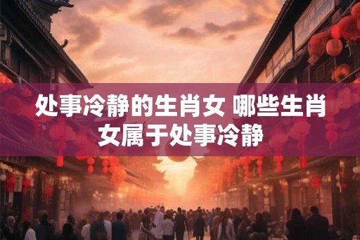 处事冷静的生肖女 哪些生肖女属于处事冷静