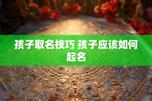 孩子取名技巧 孩子应该如何起名 孩子取名技巧 孩子应该如何起名