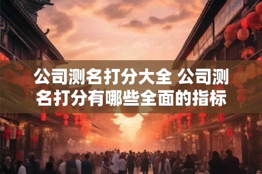 公司测名打分大全 公司测名打分有哪些全面的指标 公司测名打分大全 公司测名打分有哪些全面的指标